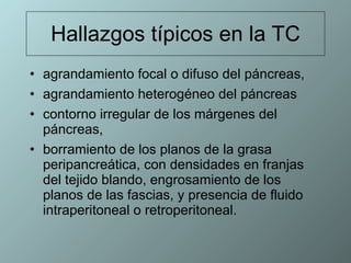 Hallazgos típicos en la TC agrandamiento focal o difuso del páncreas,  agrandamiento heterogéneo del páncreas contorno irregular de los márgenes del páncreas,  borramiento de los planos de la grasa peripancreática, con densidades en franjas del tejido blando, engrosamiento de los planos de las fascias, y presencia de fluido intraperitoneal o retroperitoneal.  