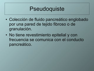 Pseudoquiste Colección de fluido pancreático englobado por una pared de tejido fibroso o de granulación.  No tiene revestimiento epitelial y con frecuencia se comunica con el conducto pancreático.  
