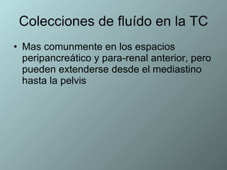 Colecciones de fluído en la TC Mas comunmente en los espacios peripancreático y para-renal anterior, pero pueden extenderse desde el mediastino hasta la pelvis  