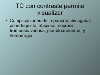 TC con contraste permite visualizar Complicaciones de la pancreatitis aguda: pseudoquiste, absceso, necrosis, trombosis venosa, pseudoaneurima, y hemorragia 