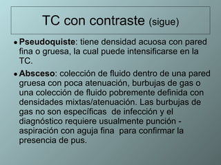 TC con contraste  (sigue) Pseudoquiste : tiene densidad acuosa con pared fina o gruesa, la cual puede intensificarse en la TC.  Absceso : colección de fluido dentro de una pared gruesa con poca atenuación, burbujas de gas o una colección de fluido pobremente definida con densidades mixtas/atenuación. Las burbujas de gas no son específicas  de infección y el diagnóstico requiere usualmente punción - aspiración con aguja fina  para confirmar la presencia de pus.  