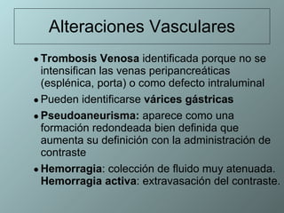 Alteraciones Vasculares Trombosis Venosa  identificada porque no se  intensifican las venas peripancreáticas (esplénica, porta) o como defecto intraluminal Pueden identificarse  várices gástricas   Pseudoaneurisma:  aparece como una formación redondeada bien definida que aumenta su definición con la administración de contraste Hemorragia : colección de fluido muy atenuada.  Hemorragia activa : extravasación del contraste. 