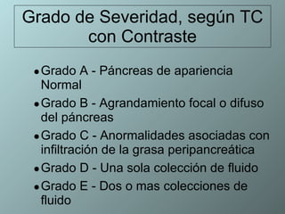 Grado de Severidad, según TC con Contraste Grado A - Páncreas de apariencia Normal  Grado B - Agrandamiento focal o difuso del páncreas  Grado C - Anormalidades asociadas con infiltración de la grasa peripancreática Grado D - Una sola colección de fluido  Grado E - Dos o mas colecciones de fluido 