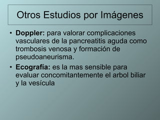 Otros Estudios por Imágenes Doppler:  para valorar complicaciones vasculares de la pancreatitis aguda como trombosis venosa y formación de pseudoaneurisma.  Ecografía:  es la mas sensible para evaluar concomitantemente el arbol biliar y la vesícula  