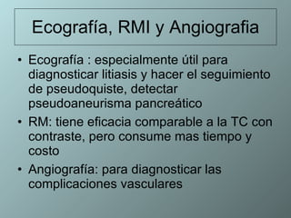 Ecografía, RMI y Angiografia Ecografía : especialmente útil para diagnosticar litiasis y hacer el seguimiento de pseudoquiste, detectar pseudoaneurisma pancreático RM: tiene eficacia comparable a la TC con contraste, pero consume mas tiempo y costo  Angiografía: para diagnosticar las complicaciones vasculares 