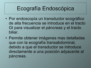 Ecografía Endoscópica Por endoscopía un transductor ecográfico de alta frecuencia se introduce en el tracto GI para visualizar el páncreas y el tracto biliar.  Permite obtener imágenes mas detalladas que con la ecografía transabdominal, debido a que el transductor se introduce directamente a una posición adyacente al páncreas.  