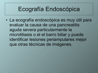 Ecografía Endoscópica La ecografía endoscópica es muy útil para evaluar la causa de una pancreatitis aguda severa particularmente la microlitiasis o el el barro biliar y puede identificar lesiones periampulares mejor que otras técnicas de imágenes.  