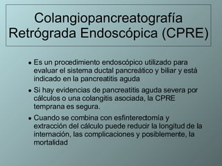 Colangiopancreatografía Retrógrada Endoscópica (CPRE) Es un procedimiento endoscópico utilizado para evaluar el sistema ductal pancreático y biliar y está indicado en la pancreatitis aguda  Si hay evidencias de pancreatitis aguda severa por cálculos o una colangitis asociada, la CPRE temprana es segura.  Cuando se combina con esfinterectomía y extracción del cálculo puede reducir la longitud de la internación, las complicaciones y posiblemente, la mortalidad 