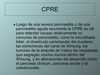 CPRE Luego de una severa pancreatitis o de una pancreatitis aguda recurrente la CPRE es útil para detectar causas relativamente no comunes de pancreatitis, como la microlitiasis biliar, el divertículo periampular del duodeno,  las estrecheces del canal de Wirsung, los tumores de la ampolla de Vatery las neoplasias que segregan mucha mucina dentro del Wirsung, y en alteraciones del desarrollo como el pancreas divisum, pancreas anular y el coledococele. 