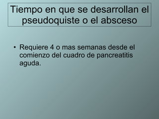 Tiempo en que se desarrollan el pseudoquiste o el absceso Requiere 4 o mas semanas desde el comienzo del cuadro de pancreatitis aguda. 