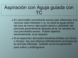 Aspiración con Aguja guiada con TC En pancreatitis necrotizante severa para diferenciar si la necrosis está infectada o no: se ubica la aguja dentro del área de menor atenuación dentro o alrededor del páncreas generalmente después de la 1er semana de una pancreatitis severa.  Puede repetirse semanalmente, si se requiere.  Si el especimen demuestra bacterias teñidas con Gram, u hongos  hay que efectuar debridamiento quirúrgico de la necrosis infectada. También se envía especimen para cultivo y antibiograma   