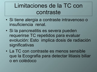 Limitaciones de la TC con contraste Si tiene alergia a contraste intravenoso o insuficiencia  renal. Si la pancreatitis es severa pueden requerirse TC repetidos para evaluar evolución: Esto  implica dosis de radiación significativas  La TC con contraste es menos sensible que la Ecografia para detectar litiasis biliar o en colédoco 
