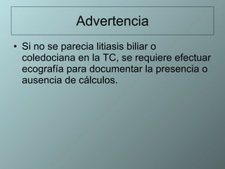 Advertencia Si no se parecia litiasis biliar o coledociana en la TC, se requiere efectuar ecografía para documentar la presencia o ausencia de cálculos.  