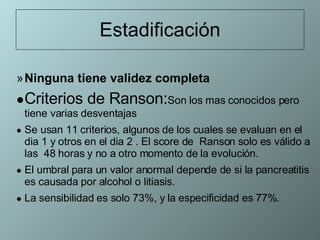 Estadificación Ninguna tiene validez completa   Criterios de Ranson: Son los mas conocidos pero tiene varias desventajas Se usan 11 criterios, algunos de los cuales se evaluan en el dia 1 y otros en el dia 2 . El score de  Ranson solo es válido a las  48 horas y no a otro momento de la evolución. El umbral para un valor anormal depende de si la pancreatitis es causada por alcohol o litiasis. La sensibilidad es solo 73%, y la especificidad es 77%. 