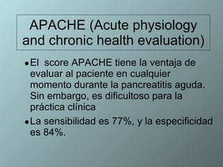 APACHE (Acute physiology and chronic health evaluation) El  score APACHE tiene la ventaja de evaluar al paciente en cualquier momento durante la pancreatitis aguda. Sin embargo, es dificultoso para la práctica clínica  La sensibilidad es 77%, y la especificidad es 84%. 