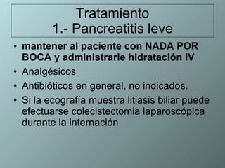 Tratamiento 1.- Pancreatitis leve mantener al paciente con NADA POR BOCA y administrarle hidratación IV   Analgésicos  Antibióticos en general, no indicados.  Si la ecografía muestra litiasis biliar puede efectuarse colecistectomia laparoscópica durante la internación 