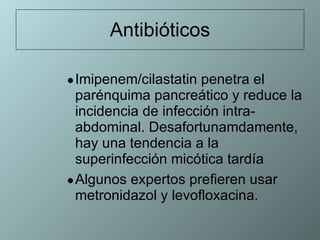Antibióticos Imipenem/cilastatin penetra el parénquima pancreático y reduce la incidencia de infección intra-abdominal. Desafortunamdamente, hay una tendencia a la superinfección micótica tardía  Algunos expertos prefieren usar metronidazol y levofloxacina. 