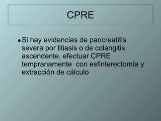 CPRE Si hay evidencias de pancreatitis severa por litiasis o de colangitis ascendente, efectuar CPRE tempranamente  con esfinterectomía y extracción de cálculo  