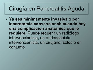 Cirugía en Pancreatitis Aguda Ya sea mínimamente invasiva o por laparotomía convencional: cuando hay una complicación anatómica que lo requiere . Puede requerir un radiólogo intervencionista, un endoscopista intervencionista, un cirujano, solos o en conjunto 