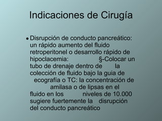 Indicaciones de Cirugía Disrupción de conducto pancreático: un rápido aumento del fluido retroperitonel o desarrollo rápido de hipoclacemia:  §-Colocar un tubo de drenaje dentro de  la colección de fluido bajo la guia de  ecografía o TC: la concentración de  amilasa o de lipsas en el fluido en los  niveles de 10.000 sugiere fuertemente la  disrupción del conducto pancreático  