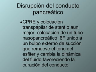 Disrupción del conducto pancreático CPRE y colocación transpapilar de stent o aun mejor, colocación de un tubo nasopancreático  6F unido a un bulbo externo de succión que remueve el tono del  esfiter y cambia la dinámica del fluido favoreciendo la curación del conducto 