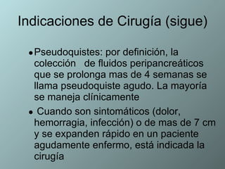 Indicaciones de Cirugía (sigue) Pseudoquistes: por definición, la colección  de fluidos peripancreáticos que se prolonga mas de 4 semanas se llama pseudoquiste agudo. La mayoría se maneja clínicamente  Cuando son sintomáticos (dolor, hemorragia, infección) o de mas de 7 cm y se expanden rápido en un paciente agudamente enfermo, está indicada la cirugía 