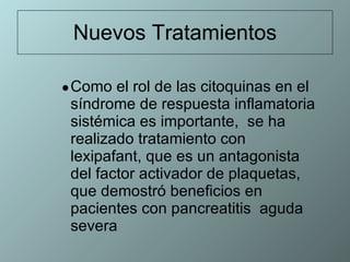 Nuevos Tratamientos Como el rol de las citoquinas en el síndrome de respuesta inflamatoria sistémica es importante,  se ha realizado tratamiento con lexipafant, que es un antagonista del factor activador de plaquetas, que demostró beneficios en pacientes con pancreatitis  aguda severa 