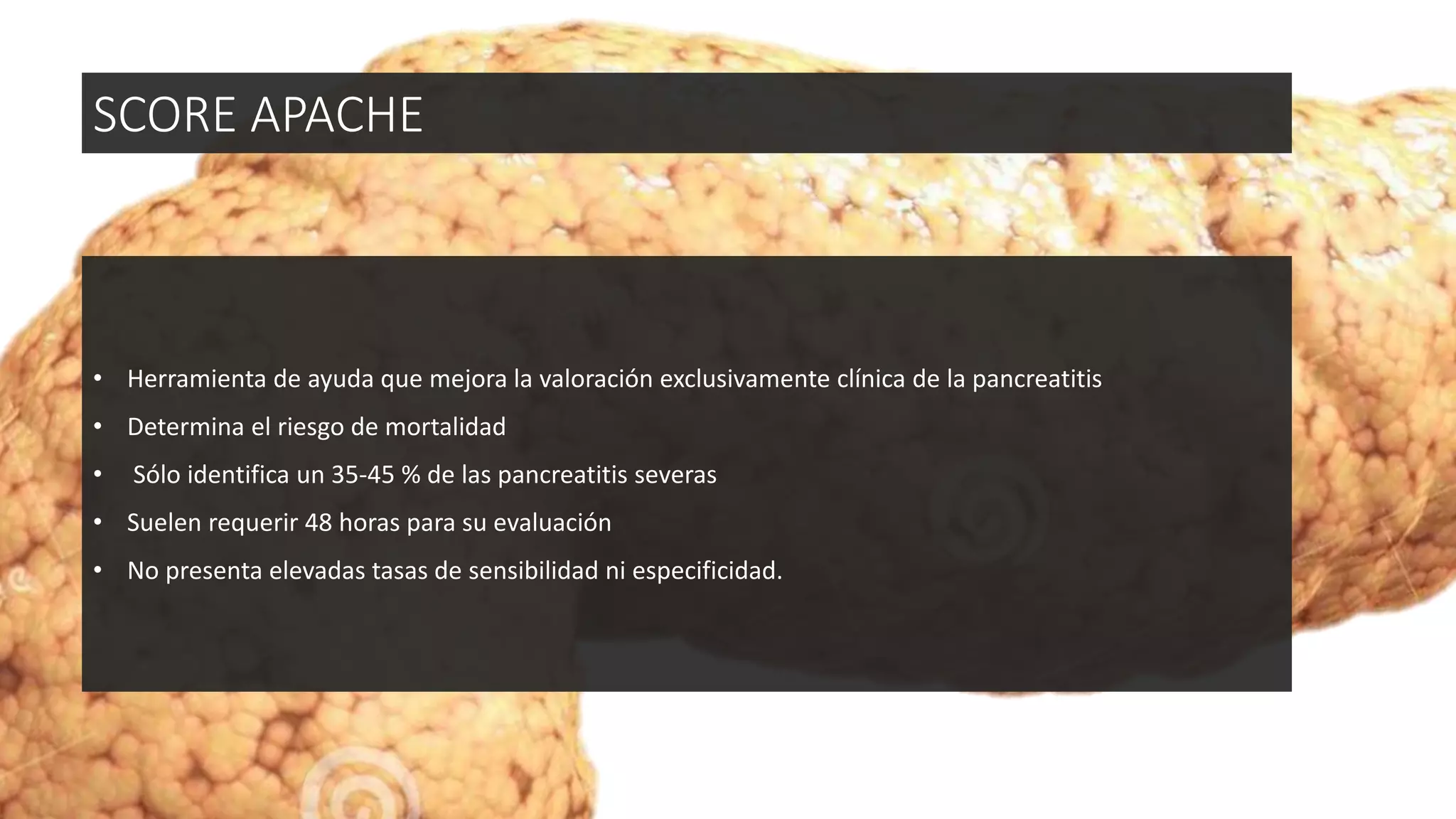 • Herramienta de ayuda que mejora la valoración exclusivamente clínica de la pancreatitis
• Determina el riesgo de mortalidad
• Sólo identifica un 35-45 % de las pancreatitis severas
• Suelen requerir 48 horas para su evaluación
• No presenta elevadas tasas de sensibilidad ni especificidad.
SCORE APACHE
 