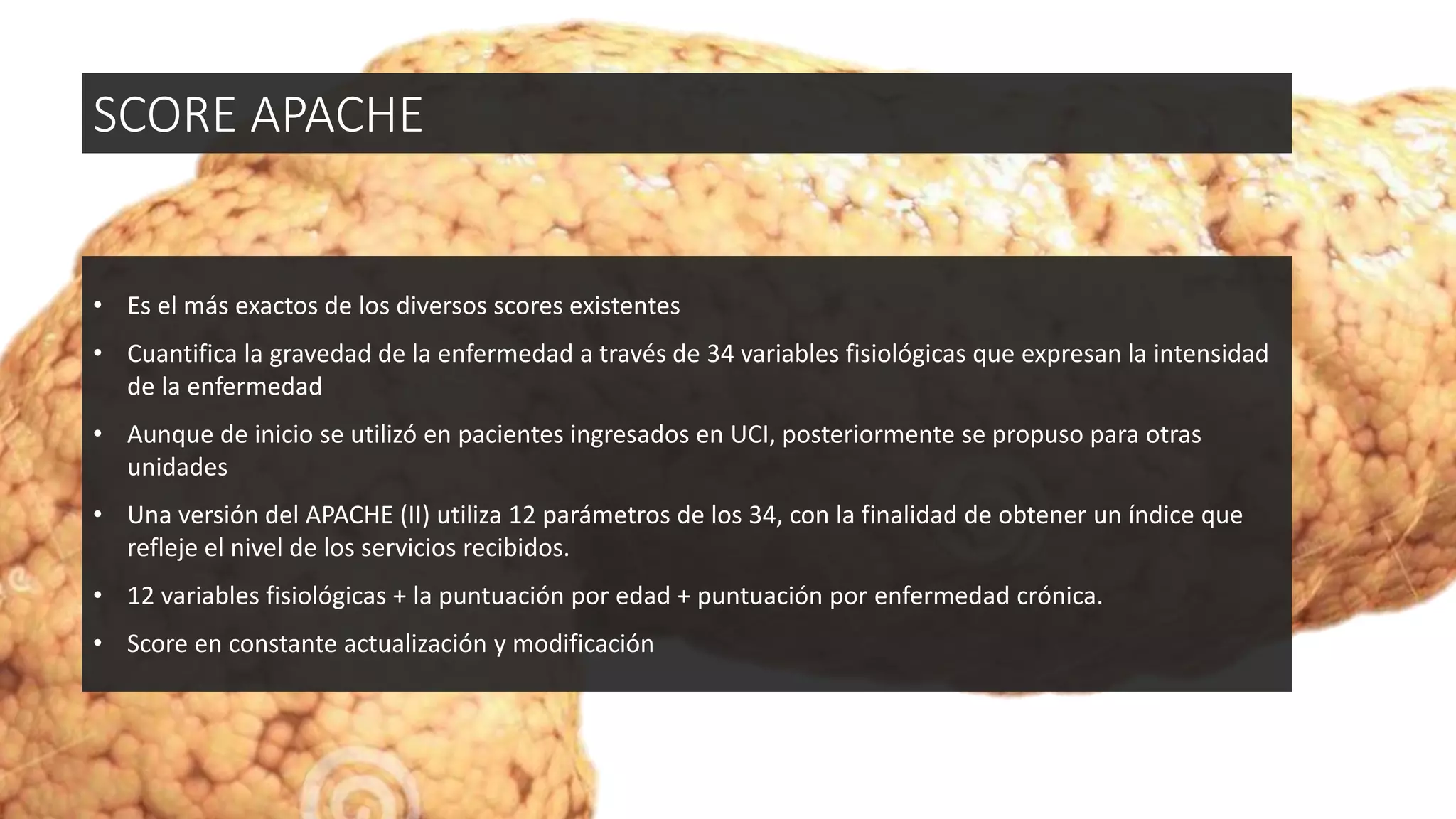 • Es el más exactos de los diversos scores existentes
• Cuantifica la gravedad de la enfermedad a través de 34 variables fisiológicas que expresan la intensidad
de la enfermedad
• Aunque de inicio se utilizó en pacientes ingresados en UCI, posteriormente se propuso para otras
unidades
• Una versión del APACHE (II) utiliza 12 parámetros de los 34, con la finalidad de obtener un índice que
refleje el nivel de los servicios recibidos.
• 12 variables fisiológicas + la puntuación por edad + puntuación por enfermedad crónica.
• Score en constante actualización y modificación
SCORE APACHE
 