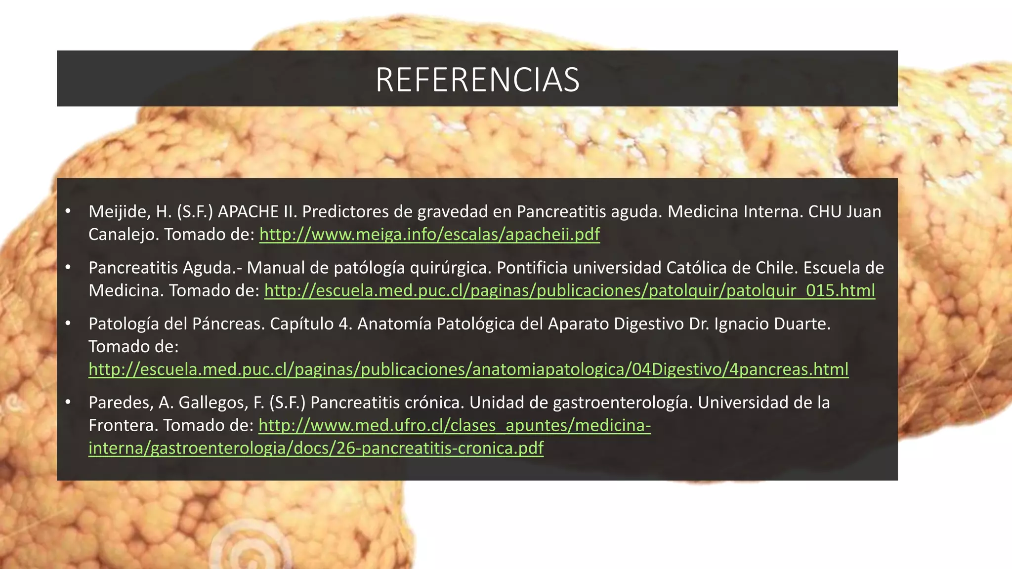 • Meijide, H. (S.F.) APACHE II. Predictores de gravedad en Pancreatitis aguda. Medicina Interna. CHU Juan
Canalejo. Tomado de: http://www.meiga.info/escalas/apacheii.pdf
• Pancreatitis Aguda.- Manual de patólogía quirúrgica. Pontificia universidad Católica de Chile. Escuela de
Medicina. Tomado de: http://escuela.med.puc.cl/paginas/publicaciones/patolquir/patolquir_015.html
• Patología del Páncreas. Capítulo 4. Anatomía Patológica del Aparato Digestivo Dr. Ignacio Duarte.
Tomado de:
http://escuela.med.puc.cl/paginas/publicaciones/anatomiapatologica/04Digestivo/4pancreas.html
• Paredes, A. Gallegos, F. (S.F.) Pancreatitis crónica. Unidad de gastroenterología. Universidad de la
Frontera. Tomado de: http://www.med.ufro.cl/clases_apuntes/medicina-
interna/gastroenterologia/docs/26-pancreatitis-cronica.pdf
REFERENCIAS
 