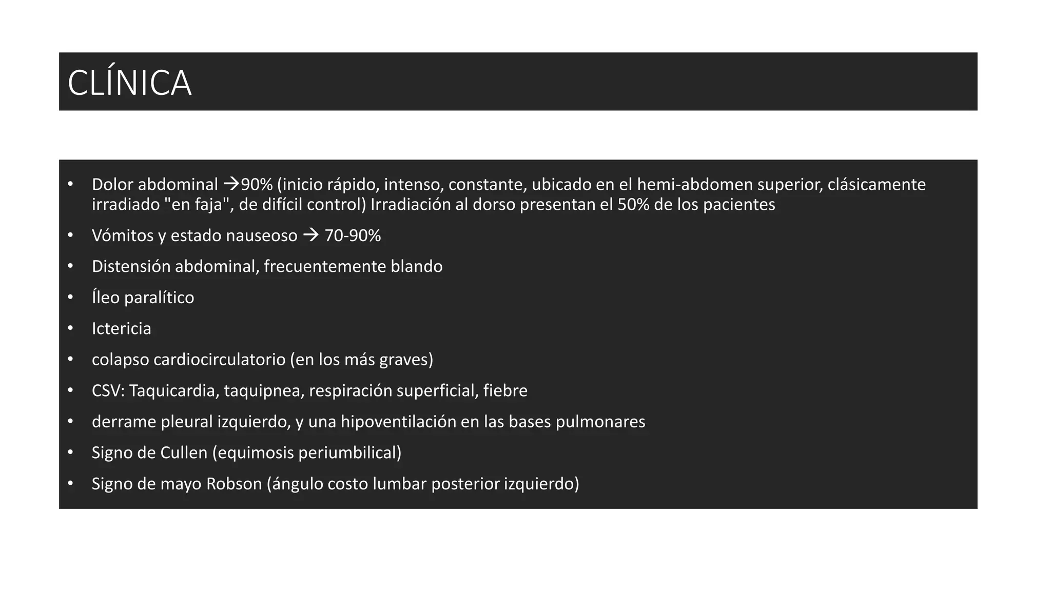 • Dolor abdominal 90% (inicio rápido, intenso, constante, ubicado en el hemi-abdomen superior, clásicamente
irradiado "en faja", de difícil control) Irradiación al dorso presentan el 50% de los pacientes
• Vómitos y estado nauseoso  70-90%
• Distensión abdominal, frecuentemente blando
• Íleo paralítico
• Ictericia
• colapso cardiocirculatorio (en los más graves)
• CSV: Taquicardia, taquipnea, respiración superficial, fiebre
• derrame pleural izquierdo, y una hipoventilación en las bases pulmonares
• Signo de Cullen (equimosis periumbilical)
• Signo de mayo Robson (ángulo costo lumbar posterior izquierdo)
CLÍNICA
 