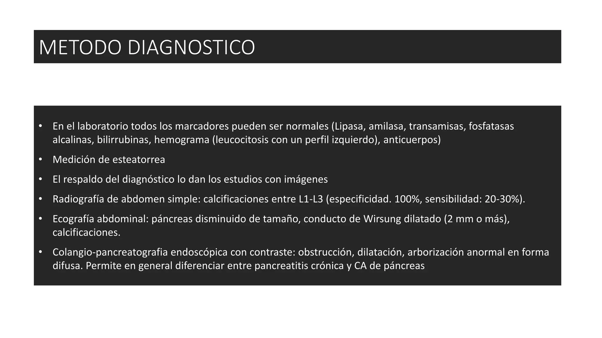 • En el laboratorio todos los marcadores pueden ser normales (Lipasa, amilasa, transamisas, fosfatasas
alcalinas, bilirrubinas, hemograma (leucocitosis con un perfil izquierdo), anticuerpos)
• Medición de esteatorrea
• El respaldo del diagnóstico lo dan los estudios con imágenes
• Radiografía de abdomen simple: calcificaciones entre L1-L3 (especificidad. 100%, sensibilidad: 20-30%).
• Ecografía abdominal: páncreas disminuido de tamaño, conducto de Wirsung dilatado (2 mm o más),
calcificaciones.
• Colangio-pancreatografia endoscópica con contraste: obstrucción, dilatación, arborización anormal en forma
difusa. Permite en general diferenciar entre pancreatitis crónica y CA de páncreas
METODO DIAGNOSTICO
 