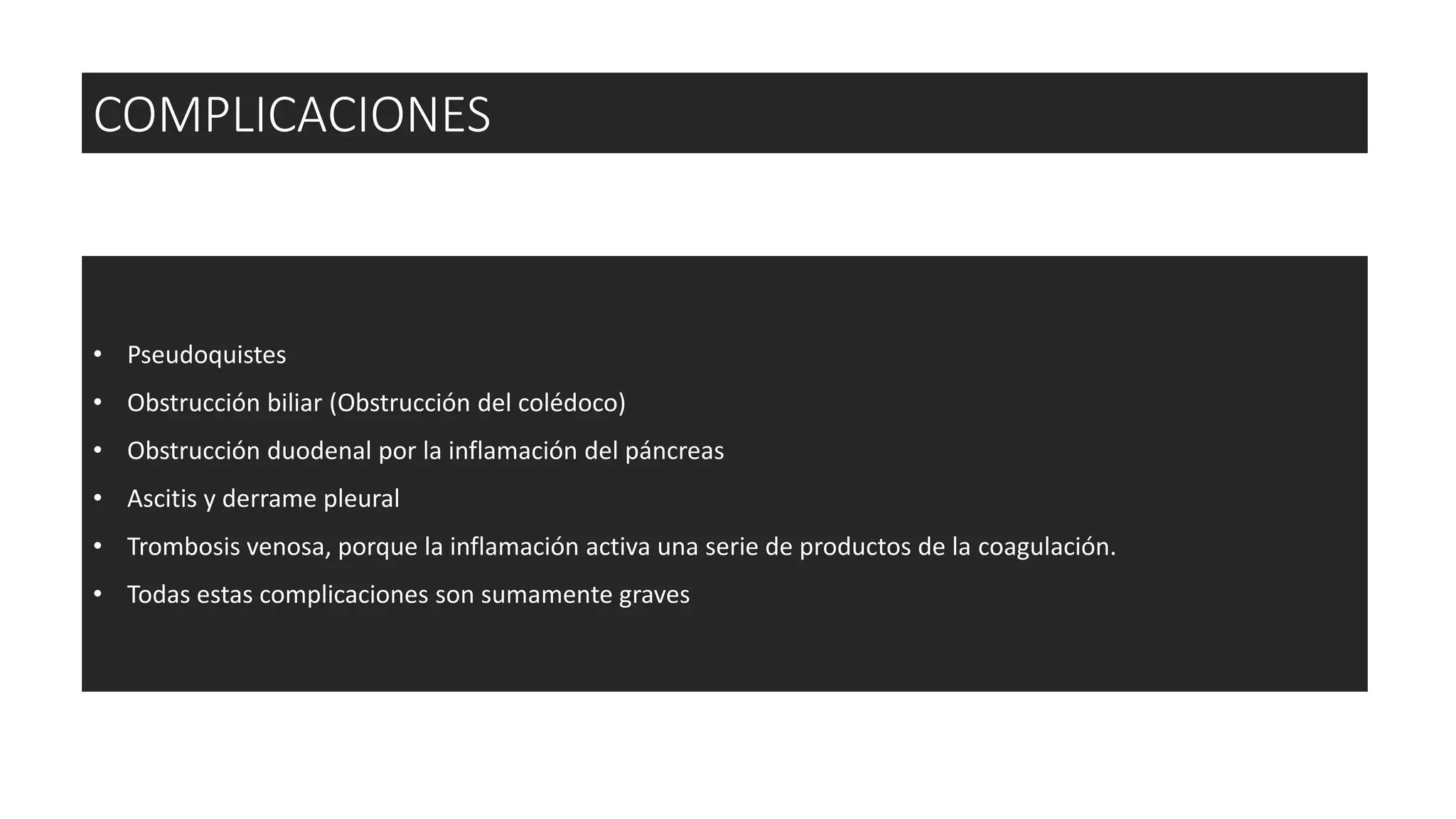 • Pseudoquistes
• Obstrucción biliar (Obstrucción del colédoco)
• Obstrucción duodenal por la inflamación del páncreas
• Ascitis y derrame pleural
• Trombosis venosa, porque la inflamación activa una serie de productos de la coagulación.
• Todas estas complicaciones son sumamente graves
COMPLICACIONES
 
