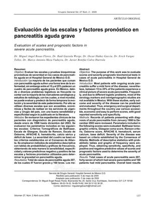 137Volumen 27, Núm. 2 Abril-Junio 2005
edigraphic.com
ARTÍCULO ORIGINAL
Cirujano General Vol. 27 Núm. 2 - 2005
Servicio de Cirugía General. Hospital General de México O.D.
Recibido para publicación: 5 de mayo de 2004
Aceptado para publicación: 5 de mayo de 2005
Correspondencia: Dr. Miguel Angel Rosas Flores. Buenavista No. 20, Santa Cruz Xochitepec, Xochimilco D.F. C.P. 16100
Teléfono: 56-53-19-32, 54-89-74-82, 044 55 51 63 38 28 .
Correo electrónico: miguelangelcachi@hotmail.com
Resumen
Objetivo: Evaluar las escalas y pruebas bioquímicas
pronósticas de severidad en los casos de pancreati-
tis aguda en el Hospital General de México O.D.
Introducción: La mayoría de los pacientes que cursan
con pancreatitis aguda sufren una forma leve de la en-
fermedad, sin embargo entre el 15 y el 25% padecen un
cuadro de pancreatitis aguda grave. En México, debi-
do a diversos problemas logísticos es frecuente no
contar con la mayoría de los marcadores serológicos y
estudios de radiología, con los cuales, a nivel mundial,
se puede evaluar y predecir de forma temprana la evo-
lución y la severidad de este padecimiento. Por ello se
utilizan diversas escalas que son accesibles, econó-
micas y fáciles de realizar en los servicios de urgen-
cias y cirugía del país, con una buena sensibilidad y
especificidad según lo publicado en la literatura.
Métodos: Se revisaron los expedientes clínicos de los
pacientes con diagnóstico de pancreatitis aguda,
desde enero de 1998 hasta diciembre del 2003. Se
evaluaron los parámetros incluidos en las siguien-
tes escalas: Criterios Tomográficos de Balthazar,
Escala de Glasgow, Escala de Ranson, Escala de
Osborne, APACHE II, hematócrito, calcio sérico y
déficit de base. La severidad del cuadro se basó en
los criterios establecidos en el Consenso de Atlan-
ta. Se emplearon métodos de estadística descriptiva
con tablas de probabilidad y gráficas de frecuencia,
obteniendo de esta manera la sensibilidad, especifi-
cidad y valores predictivos negativo y positivo de las
escalas y factores pronóstico utilizados para deter-
minar la gravedad en pancreatitis aguda.
Resultados: Total de casos de pancreatitis aguda 207,
de los cuales 47 fueron graves y 160 leves. Los me-
Abstract
Objective: The purpose of this work was to evaluate
scores and severity prognostic biochemical tests in
cases of acute pancreatitis in Hospital General de
Mexico O.D.
Introduction: Most patients with ongoing acute pan-
creatitis suffer a mild form of the disease; neverthe-
less, between 15 to 25% of the patients experience a
clinical picture of severe acute pancreatitis. Frequent-
ly, and due to different logistic problems, most of the
serology markers and roentgenographic studies are
not available in Mexico. With these studies, early out-
come and severity of the disease can be predicted
and evaluated. Thus, emergency and surgical depart-
ments throughout the country use various accessi-
ble, economic and easy to perform scores, with good
reported sensitivity and specificity.
Methods: Records of patients presenting with diag-
nosis of acute pancreatitis from January 1998 to De-
cember 2003 were reviewed. Parameters included in
the following scores were evaluated: Balthazar tomo-
graphic criteria, Glasgow coma score, Ranson crite-
ria, Osborne score, APACHE II, hematocrit, serum
calcium, base deficit. Severity of the disease was
based on criteria established by the Consensus of
Atlanta. Methods of descriptive statistics with prob-
abilistic tables and graphs of frequency were em-
ployed. Thus, obtaining sensitivity, specificity, and
positive and negative predictive values of scores and
prognostic factors used to determine the severity of
acute pancreatitis.
Results: Total cases of acute pancreatitis were 207,
forty-seven of which had severe pancreatitis and 160
patients had mild pancreatitis. Overall best results
Evaluación de las escalas y factores pronóstico en
pancreatitis aguda grave
Evaluation of scales and prognostic factors in
severe acute pancreatitis.
Dr. Miguel Angel Rosas Flores, Dr. Raúl Gaxiola Werge, Dr. Oscar Ibáñez García, Dr. Erick Vargas
Tellez, Dr. Marco Antonio Meza Vuduyra, Dr. Javier Bonifaz Calvo Ibarrola
 