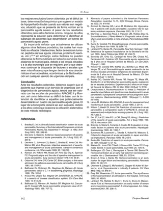 Dr. Rosas
142 Cirujano General
edigraphic.com
los mejores resultados fueron obtenidos por el déficit de
base, determinación bioquímica que sugiere un estado
de hipoperfusión tisular cuando sus valores son negati-
vos, situación que se presenta de forma común en la
pancreatitis aguda severa. A pesar de los resultados
obtenidos para estos factores únicos, ninguno de ellos
representa la solución para determinar o identificar al
subgrupo de pacientes que desarrollarán un evento de
pancreatitis aguda grave.
Es importante señalar que actualmente se utilizan
algunos otros factores pronóstico, los cuales han mos-
trado su eficacia (interleucinas, factor de necrosis tumo-
ral, péptidos de fase aguda, citocinas, proteína C reacti-
va, etc.),32-35
sin embargo, estos factores no pueden
obtenerse de forma rutinaria en todos los servicios hos-
pitalarios de nuestro país, debido a los costos elevados
y a la alta tecnología que se requiere, por lo que debe-
mos continuar la búsqueda de factores o escalas que
sean más eficaces y que tengan dentro de sus caracte-
rísticas el ser accesibles, económicas y de fácil realiza-
ción en cualquier servicio de urgencias del país.
Conclusión
Ante los resultados obtenidos, debemos sugerir que el
paciente que ingrese a un servicio de urgencias con el
diagnóstico de pancreatitis aguda, tendrá que ser valo-
rado con las escalas de pronóstico APACHE II y Ran-
son, así como determinar su déficit de base, con la in-
tención de identificar a aquellos que potencialmente
desarrollarán un cuadro de pancreatitis aguda grave. El
lugar de la tomografía deberá ser aún evaluado, debido
a los altos costos que ocasiona la utilización sistemática
de este método radiológico
Referencias
1. Bradley EL 3rd.A clinically based classification system for acute
pancreatitis.Summary of the International Symposium on Acute
Pancreatitis, Atlanta, Ga, September 11 through 13, 1992.Arch
Surg 1993; 128: 586-90.
2. Dervenis C, Bassi C. Evidence–based assessment of severity
and management of acute pancreatitis. Br J Surg 2000; 87:
257-8.
3. Dervenis C, Johnson CD, Bassi C, Bradley E, Imrie CW, Mc-
Mahon MJ, et al. Diagnosis, objective assessment of severity,
and management of acute pancreatitis. Santorini consensus
conference. Int J Pancreatol 1999; 25: 195-210.
4. Ranson JH, Rifkind KM, Roses DF, Fink SD, Eng K, Spencer
FC. Prognostic signs and the role of operative management in
acute pancreatitis. Surg Gynecol Obstet 1974; 139: 69-81.
5. Osborne DH, Imrie CW, Carter DC. Biliary surgery in the same
admission for gallstone-associated acute pancreatitis.Br J Surg
1981; 68: 758-61.
6. Balthazar EJ, Robinson DL, Megibow AJ, Ranson JH. Acute
pancreatitis: value of CT in establishing prognosis. Radiology
1990; 174: 331-6.
7. Knaus WA, Draper EA, Wagner DP, Zimmerman JE. APACHE
II: a severity of disease classification system. Crit Care Med
1985; 13: 818-29.
8. Balthazar EJ, Ranson JH, Naidich DP, Megibow AJ, Caccav-
ale R, Cooper MM. Acute pancreatitis: prognostic value of CT.
Radiology 1985; 156: 767-72.
9. Abstracts of papers submitted to the American Pancreatic
Association: november 14-15, 2002 Chicago, Illinois. Pancre-
as 2002; 25: 419-58.
10. Ammori BJ, Barclay GR, Larvin M, McMahon MJ. Hypocalce-
mia in patients with acute pancreatitis: a putative role for sys-
temic endotoxin exposure. Pancreas 2003; 26: 213-17.
11. Martínez J, Sánchez-Payá J, Palazón JM, Robles-Díaz G,
Suazo-Baráhona J, Pérez-Mateo M. Prognostic value of obe-
sity in acute pancreatitis:a meta-analysis.Pancreatology 2002;
2: 301.
12. Karne S, Gorelick FS. Etiopathogenesis of acute pancreatitis.
Surg Clin North Am 1999; 79: 699-710.
13. Lankisch PG, Banks PA.Pancreatitis.NewYork: Springer;1998.
14. Estadística de egresos hospitalarios de la Secretaría de Sa-
lud, 1999. Salud Pública Mex 2000; 42: 456-70.
15. Sánchez LR, Ortíz GJ, Carbajal de Nova DM, Chapa AO,
Fernández HE, Gutiérrez VR. Pancreatitis aguda: experiencia
de 5 años en el Hospital General de México. Cir Gen 2001;
23(supl 1): S80.
16. Rosas FM, Gaxiola WR, Ibáñez GO, Bonifaz CIJ, Meza VM,
Vargas TE, et al. Pancreatitis aguda severa, evaluación de las
diversas escalas pronóstico tempranas de severidad. Experi-
encia de 5 años en el Hospital General de México. Cir Gen
2002; 24(Supl 1): S28-9.
17. Ibáñez GO, Gaxiola WR, Rosas FM, Vargas TE, Meza VM,
Bonifaz CI, et al. Mortalidad en pancreatitis aguda, evaluación
de las escalas pronóstico. Experiencia de 5 años en el Hospi-
tal General de México. OD. Cir Gen 2002; 24(Supl 1): S156.
18. Chatzicostas X, Roussomoustakaki M, Notas G. Prediction of
severity organ failure and gland necrosis development in acute
pancreatitis: a prospective comparison of four prognostic scor-
ing systems. Gastroenterology 2003; 124(suppl 1): A-398
(M1689).
19. Larvin M, McMahon MJ. APACHE-II score for assessment and
monitoring of acute pancreatitis. Lancet 1989; 2: 201-5.
20. Wilson C, Heath DI, Imrie CW. Prediction of outcome in acute
pancreatitis: a comparative study of APACHE II, clinical as-
sessment and multiple factor scoring systems. Br J Surg 1990;
77: 1260-4.
21. Fan ST, Lai EC, Mok FP, Lo CM, Zheng SS, Wong J. Prediction
of the severity of acute pancreatitis. Am J Surg 1993; 166:
262-8; discussion 269.
22. Brisinda G, Maria G, Ferrante A, Civello IM.Evaluation of prog-
nostic factors in patients with acute pancreatitis. Hepatogas-
troenterology 1999; 46: 1990-7.
23. Sunamura M, Lozonschi L, Takeda K, Kobari M, Matsuno S.
Criteria for diagnosis of acute pancreatitis in Japan and clini-
cal implications. Pancreas 1998; 16: 243-9.
24. Banks PA. Predictors of severity in acute pancreatitis. Pancre-
as 1991; 6(Suppl 1): S7-12.
25. Blamey SL, Imrie CW, O’Neill J, Gilmour WH, Carter DC. Prog-
nostic factors in acute pancreatitis. Gut 1984; 25: 1340-6.
26. Baillargeon JD, Orav J, Ramagopal V, Tenner SM, Banks PA.
Hemoconcentration as an early risk factor for necrotizing pan-
creatitis. Am J Gastroenterol 1998; 93: 2130-4.
27. Brown A, Orav J, Banks PA. Hemoconcentration is an early
marker for organ failure and necrotizing pancreatitis. Pancreas
2000; 20: 367-72.
28. Chernow B, Zaloga G, McFadden E, Clapper M, Kotler M, Bar-
ton M, et al. Hypocalcemia in critically ill patients. Crit Care
Med 1982; 10: 848-51.
29. Gray SH, Rosenman LD. Acute pancreatitis. The significance
of hemoconcentration at admission to the hospital. Arch Surg
1965; 91: 485-9.
30. Lankisch PG, Mahlke R, Blum T, Bruns A, Bruns D, Maison-
neuve P, et al. Hemoconcentration: an early marker of severe
and/or necrotizing pancreatitis? A critical appraisal. Am J Gas-
troenterol 2001; 96: 2081-5.
 
