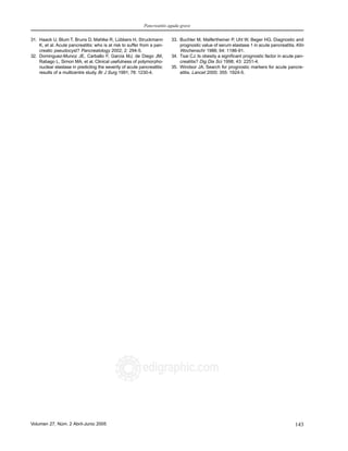 Pancreatitis aguda grave
143Volumen 27, Núm. 2 Abril-Junio 2005 MG
edigraphic.com
31. Haack U, Blum T, Bruns D, Mahlke R, Lübbers H, Struckmann
K, et al. Acute pancreatitis: who is at risk to suffer from a pan-
creatic pseudocyst? Pancreatology 2002; 2: 294-5.
32. Dominguez-Munoz JE, Carballo F, Garcia MJ, de Diego JM,
Rabago L, Simon MA, et al. Clinical usefulness of polymorpho-
nuclear elastase in predicting the severity of acute pancreatitis:
results of a multicentre study. Br J Surg 1991; 78: 1230-4.
33. Buchler M, Malfertheiner P, Uhl W, Beger HG. Diagnostic and
prognostic value of serum elastase 1 in acute pancreatitis. Klin
Wochenschr 1986; 64: 1186-91.
34. Tsai CJ. Is obesity a significant prognostic factor in acute pan-
creatitis? Dig Dis Sci 1998; 43: 2251-4.
35. Windsor JA. Search for prognostic markers for acute pancre-
atitis. Lancet 2000; 355: 1924-5.
 