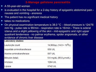 3-Manage gallstone pancreatitis
►   A 55-year-old woman
►   is evaluated in the hospital for a 2-day history of epigastric abdominal pain -
    nausea and vomiting - anorexia
►   The patient has no significant medical history
►   takes no medications
►   On physical examination temperature is 38.0 °C - blood pressure is 124/76
    mm Hg - pulse rate is 99/min - respiration rate is 16/min - There is scleral
    icterus and a slight yellowing of the skin - mid-epigastric and right upper
    quadrant tenderness - no palmar erythema, spider angiomata, or other
    evidence of chronic liver disease
 