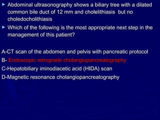 ►   Abdominal ultrasonography shows a biliary tree with a dilated
    common bile duct of 12 mm and cholelithiasis but no
    choledocholithiasis
►   Which of the following is the most appropriate next step in the
    management of this patient?


A-CT scan of the abdomen and pelvis with pancreatic protocol
B- Endoscopic retrograde cholangiopancreatography
C-Hepatobiliary iminodiacetic acid (HIDA) scan
D-Magnetic resonance cholangiopancreatography
 