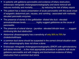 ►   In patients with gallstone pancreatitis and evidence of biliary obstruction,
    endoscopic retrograde cholangiopancreatography and stone removal will
    reduces morbidity and mortality…………..by reducing the risk of biliary sepsis
►   This patient has a classic presentation of acute pancreatitis with the acute onset
    of epigastric abdominal pain, nausea, and vomiting - associated with markedly
    elevated pancreatic enzymes
►   The presence of stones in the gallbladder- dilated bile duct - elevated
    aminotransferase levels…………….highly suggest gallstones as the cause of
    pancreatitis
►   The presence of scleral icterus – jaundice - elevated bilirubin level…….suggest
    continuing bile duct obstruction
►   Abdominal ultrasonography has a sensitivity of only 50% to 75% for
    choledocholithiasis
►   a common duct stone should be suspected in the correct clinical situation even
    when ultrasonography does not show a stone
►   Endoscopic retrograde cholangiopancreatography (ERCP) with sphincterotomy
    and stone removal…..is the most appropriate procedure in patients with acute
    gallstone pancreatitis and with imaging and biochemical evidence of biliary
    obstruction from a common duct stone
 