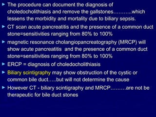 ►   The procedure can document the diagnosis of
    choledocholithiasis and remove the gallstones………..which
    lessens the morbidity and mortality due to biliary sepsis.
►   CT scan acute pancreatitis and the presence of a common duct
    stone=sensitivities ranging from 80% to 100%
►   magnetic resonance cholangiopancreatography (MRCP) will
    show acute pancreatitis and the presence of a common duct
    stone=sensitivities ranging from 80% to 100%
►   ERCP = diagnosis of choledocholithiasis
►   Biliary scintigraphy may show obstruction of the cystic or
    common bile duct…..but will not determine the cause
►   However CT - biliary scintigraphy and MRCP………are not be
    therapeutic for bile duct stones
 