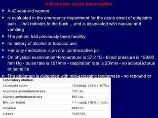 4-Evaluate acute pancreatitis
►   A 42-year-old woman
►   is evaluated in the emergency department for the acute onset of epigastric
    pain …that radiates to the back …and is associated with nausea and
    vomiting
►   The patient had previously been healthy
►   no history of alcohol or tobacco use
►   Her only medication is an oral contraceptive pill
►   On physical examination=temperature is 37.2 °C - blood pressure is 158/90
    mm Hg - pulse rate is 101/min - respiration rate is 20/min - no scleral icterus
    or jaundice
►   The abdomen is distended with mid-epigastric tenderness - no rebound or
    guarding - hypoactive bowel sounds
 