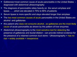 ►   Gallstones=most common cause of acute pancreatitis in the United States -
    diagnosed with abdominal ultrasonography
►   The diagnosis of pancreatitis relies heavily on the serum amylase and
    lipase…….which are elevated in 75% to 90% of patients
►   Serum lipase is more specific and stays elevated longer than amylase
►   The two most common causes of acute pancreatitis in the United States are
    alcohol and gallstones
►   this patient who does not consume alcohol , so gallstones are the most likely
    cause of acute pancreatitis as shown by the pattern of liver enzymes
►   Abdominal ultrasonography is the most sensitive test for detecting the
    presence of gallstones and ductal dilation - can provide indirect evidence for
    the presence of a retained common duct stone - Ultrasonography = has no
    risk + widely available + inexpensive
 