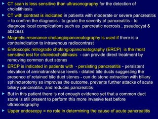 ►   CT scan is less sensitive than ultrasonography for the detection of
    cholelithiasis
►   CT with contrast is indicated in patients with moderate or severe pancreatitis
    = to confirm the diagnosis - to grade the severity of pancreatitis - to
    diagnose local complications such as pancreatic necrosis , pseudocyst &
    abscess
►   Magnetic resonance cholangiopancreatography is used if there is a
    contraindication to intravenous radiocontrast
►   Endoscopic retrograde cholangiopancreatography (ERCP) is the most
    sensitive test for choledocholithiasis - can provide direct treatment by
    removing common duct stones
►   ERCP is indicated in patients with - persisting pancreatitis - persistent
    elevation of aminotransferase levels - dilated bile ducts suggesting the
    presence of retained bile duct stones - can do stone extraction with biliary
    sphincterotomy so improves the outcome, prevents further attacks of acute
    biliary pancreatitis, and reduces pancreatitis
►   But in this patient there is not enough evidence yet that a common duct
    stone is still present to perform this more invasive test before
    ultrasonography
►   Upper endoscopy = no role in determining the cause of acute pancreatitis
 