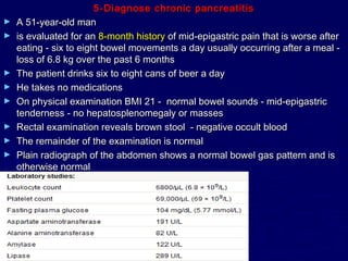 5-Diagnose chronic pancreatitis
►   A 51-year-old man
►   is evaluated for an 8-month history of mid-epigastric pain that is worse after
    eating - six to eight bowel movements a day usually occurring after a meal -
    loss of 6.8 kg over the past 6 months
►   The patient drinks six to eight cans of beer a day
►   He takes no medications
►   On physical examination BMI 21 - normal bowel sounds - mid-epigastric
    tenderness - no hepatosplenomegaly or masses
►   Rectal examination reveals brown stool - negative occult blood
►   The remainder of the examination is normal
►   Plain radiograph of the abdomen shows a normal bowel gas pattern and is
    otherwise normal
 