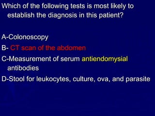 Which of the following tests is most likely to
 establish the diagnosis in this patient?


A-Colonoscopy
B- CT scan of the abdomen
C-Measurement of serum antiendomysial
 antibodies
D-Stool for leukocytes, culture, ova, and parasite
 
