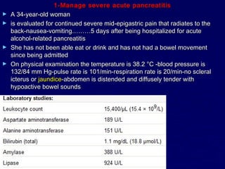 1-Manage severe acute pancreatitis
►   A 34-year-old woman
►   is evaluated for continued severe mid-epigastric pain that radiates to the
    back-nausea-vomiting………5 days after being hospitalized for acute
    alcohol-related pancreatitis
►   She has not been able eat or drink and has not had a bowel movement
    since being admitted
►   On physical examination the temperature is 38.2 °C -blood pressure is
    132/84 mm Hg-pulse rate is 101/min-respiration rate is 20/min-no scleral
    icterus or jaundice-abdomen is distended and diffusely tender with
    hypoactive bowel sounds
 