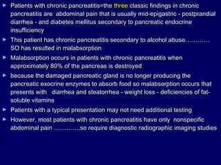 ►   Patients with chronic pancreatitis=the three classic findings in chronic
    pancreatitis are abdominal pain that is usually mid-epigastric - postprandial
    diarrhea - and diabetes mellitus secondary to pancreatic endocrine
    insufficiency
►   This patient has chronic pancreatitis secondary to alcohol abuse…………
    SO has resulted in malabsorption
►   Malabsorption occurs in patients with chronic pancreatitis when
    approximately 80% of the pancreas is destroyed
►   because the damaged pancreatic gland is no longer producing the
    pancreatic exocrine enzymes to absorb food so malabsorption occurs that
    presents with diarrhea and steatorrhea - weight loss - deficiencies of fat-
    soluble vitamins
►   Patients with a typical presentation may not need additional testing
►   However, most patients with chronic pancreatitis have only nonspecific
    abdominal pain ………….so require diagnostic radiographic imaging studies
 