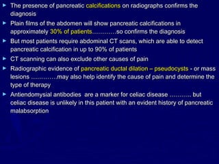 ►   The presence of pancreatic calcifications on radiographs confirms the
    diagnosis
►   Plain films of the abdomen will show pancreatic calcifications in
    approximately 30% of patients…………so confirms the diagnosis
►   But most patients require abdominal CT scans, which are able to detect
    pancreatic calcification in up to 90% of patients
►   CT scanning can also exclude other causes of pain
►   Radiographic evidence of pancreatic ductal dilation – pseudocysts - or mass
    lesions ………….may also help identify the cause of pain and determine the
    type of therapy
►   Antiendomysial antibodies are a marker for celiac disease ……….. but
    celiac disease is unlikely in this patient with an evident history of pancreatic
    malabsorption
 