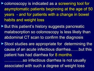 ► colonoscopy is indicated as a screening tool for
 asymptomatic patients beginning at the age of 50
 years - and for patients with a change in bowel
 habits and weight loss
► But this patient’s history suggests pancreatic
 malabsorption so colonoscopy is less likely than
 abdominal CT scan to confirm the diagnosis
► Stool studies are appropriate fordetermining the
 cause of an acute infectious diarrhea……but this
 patient has had diarrhea for 8 months
 …………..so infectious diarrhea is not usually
 associated with such a degree of weight loss
 