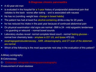 6-Diagnose chronic pancreatitis
►   A 42-year-old man
►   is evaluated in the hospital for a 1-year history of postprandial abdominal pain that
    radiates to the back -worse after eating - and is associated with nausea
►   He has no (vomiting -weight loss -change in bowel habits)
►   The patient has had at least five alcohol-containing drinks a day for 20 years
►   he has reduced his intake in the past year because of continued abdominal pain
►   On physical examination vital signs are normal - BMI is 24 - mild epigastric tenderness
    - no guarding or rebound - normal bowel sounds
►   Laboratory studies reveal normal complete blood count - normal fasting glucose -
    normal liver chemistry tests - amylase is 221 U/L and lipase 472 U/L.
►   esophagogastroduodenoscopy , AXR, ultrasonography, and CT scan of the abdomen
    are normal
►   Which of the following is the most appropriate next step in the evaluation of this patient?


A-Biliary scintigraphy
B-Colonoscopy
C- Endoscopic retrograde cholangiopancreatography
D-easurement of stool elastase
 